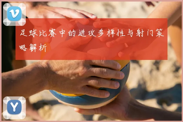 足球比赛中的进攻多样性与射门策略解析