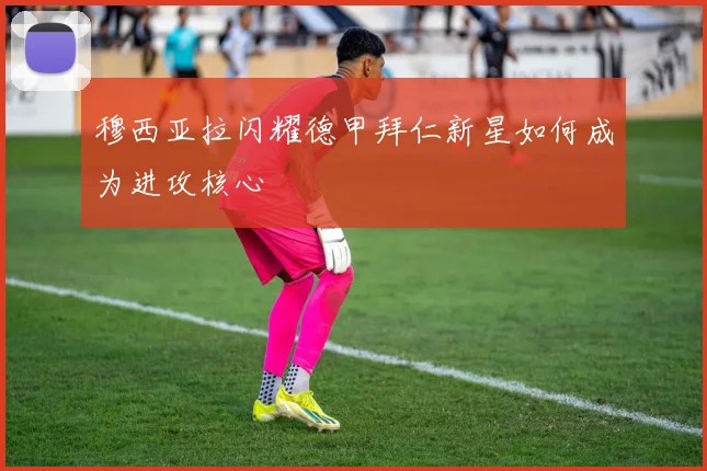 穆西亚拉闪耀德甲拜仁新星如何成为进攻核心